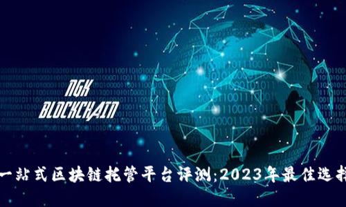 一站式区块链托管平台评测：2023年最佳选择