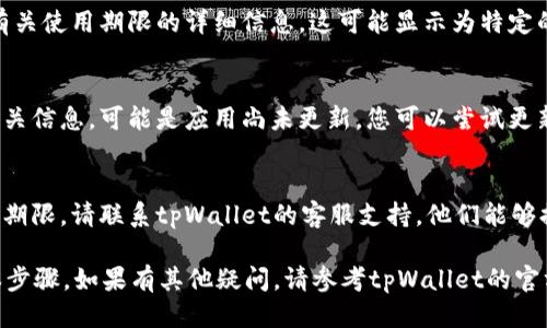 要查看tpWallet的使用期限，可以按照以下步骤进行：

1. 登录tpWallet账户
首先，您需要打开tpWallet应用程序或访问其官方网站，并用您的账户信息登录。确保您使用的是正确的用户名和密码。

2. 进入账户设置
登录后，通常在应用的主界面或侧边菜单中，您会看到一个“设置”或者“账户”选项。点击进入。

3. 查找钱包信息
在账户设置中，寻找一个与“钱包”或“使用期限”相关的选项。这可能会被标记为“钱包状态”、“钱包信息”或其他类似名称。

4. 查看使用期限
在找到相关信息后，您应该能够看到有关使用期限的详细信息。这可能显示为特定的日期范围或剩余使用时间。

5. 注意更新信息
如果您在检查使用期限时没有找到相关信息，可能是应用尚未更新。您可以尝试更新tpWallet应用或重新登录账户。

6. 联系客服
如果以上步骤都无法帮助您查看使用期限，请联系tpWallet的客服支持。他们能够提供准确的信息和指导。

以上是查看tpWallet使用期限的基本步骤。如果有其他疑问，请参考tpWallet的官方帮助文档，或者寻求社区的支持。