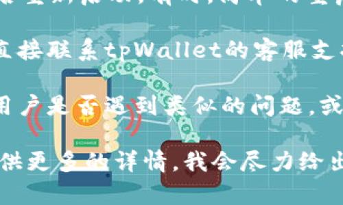 抱歉，当前路径中无法找到关于“tpWallet”的具体内容或服务信息。如果您有关于该钱包的问题，建议您先检查以下几个方面：

1. **网络连接**：确保您的设备有稳定的网络连接。
  
2. **软件更新**：检查是否有可用的tpWallet更新，及时更新软件可以解决很多问题。

3. **重启应用**：尝试关闭tpWallet应用程序，然后重新启动。有时，简单的重启就能解决问题。

4. **联系客服**：如果以上步骤未能解决问题，请直接联系tpWallet的客服支持。他们可以提供更为专业的问题诊断和解决方案。

5. **社区论坛**：参与相关的用户论坛，看看其他用户是否遇到类似的问题，或许能找到解决方案。

如果您有其他具体问题或需要进一步的帮助，请提供更多的详情，我会尽力给出建议。